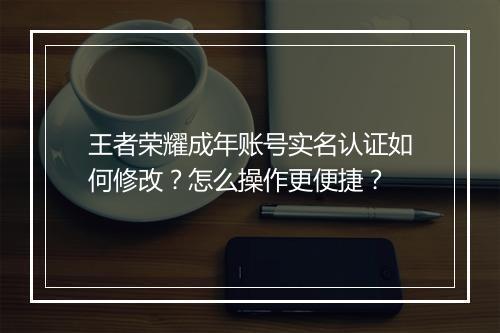 王者荣耀成年账号实名认证如何修改？怎么操作更便捷？