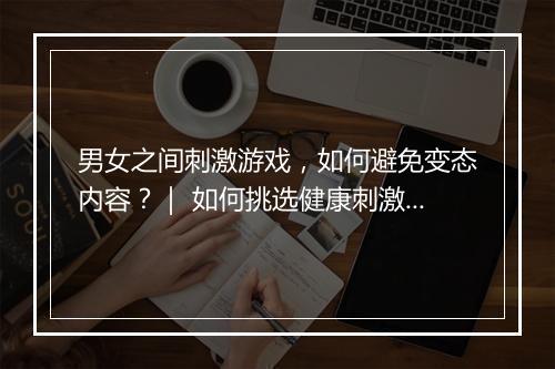 男女之间刺激游戏,如何避免变态内容?| 如何挑选健康刺激游戏?