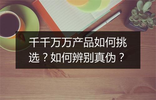 千千万万产品如何挑选？如何辨别真伪？