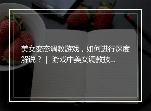 美女变态调教游戏，如何进行深度解说？｜ 游戏中美女调教技巧揭秘