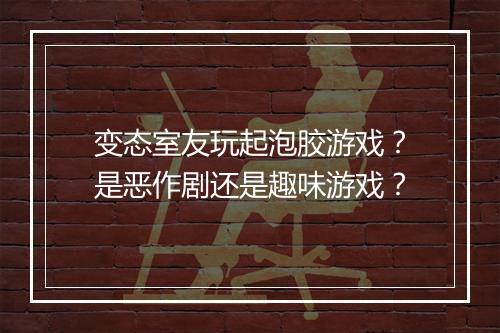 变态室友玩起泡胶游戏?是恶作剧还是趣味游戏?