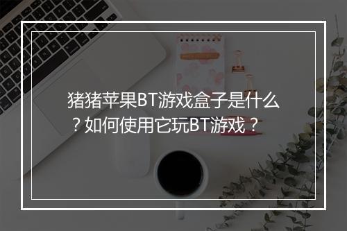 猪猪苹果BT游戏盒子是什么？如何使用它玩BT游戏？