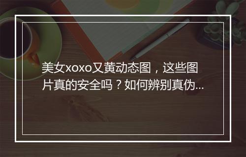 美女xoxo又黄动态图，这些图片真的安全吗？如何辨别真伪？