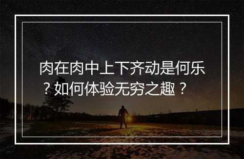 肉在肉中上下齐动是何乐?如何体验无穷之趣?