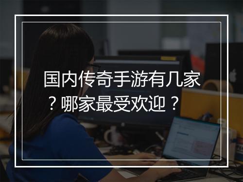 国内传奇手游有几家？哪家最受欢迎？