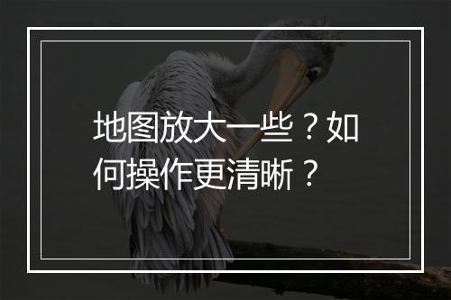 地图放大一些?如何操作更清晰?