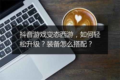 抖音游戏变态西游,如何轻松升级?装备怎么搭配?