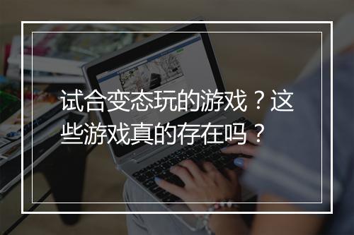 试合变态玩的游戏？这些游戏真的存在吗？