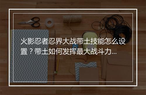 火影忍者忍界大战带土技能怎么设置？带土如何发挥最大战斗力？