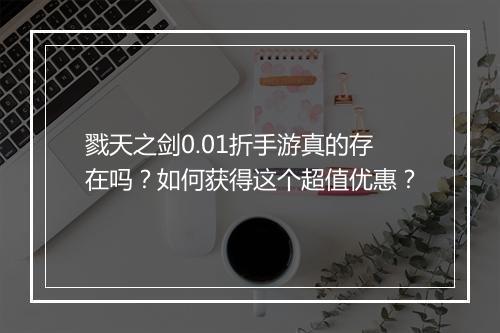 戮天之剑0.01折手游真的存在吗?如何获得这个超值优惠?