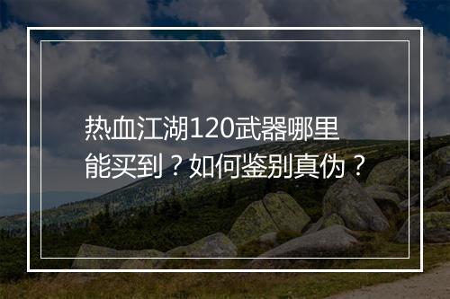 热血江湖120武器哪里能买到？如何鉴别真伪？