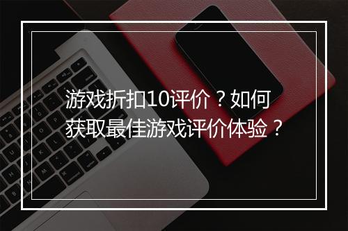 游戏折扣10评价？如何获取最佳游戏评价体验？