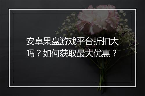 安卓果盘游戏平台折扣大吗?如何获取最大优惠?