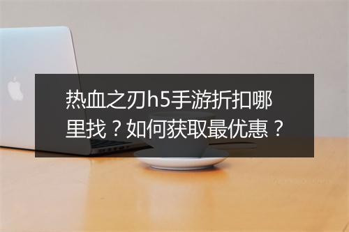 热血之刃h5手游折扣哪里找？如何获取最优惠？