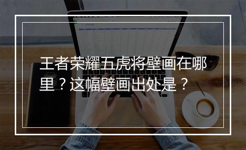 王者荣耀五虎将壁画在哪里？这幅壁画出处是？