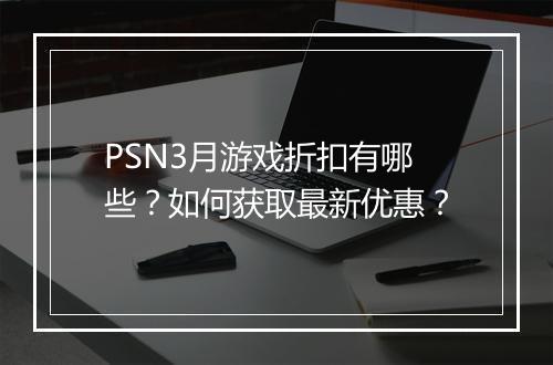 PSN3月游戏折扣有哪些?如何获取最新优惠?