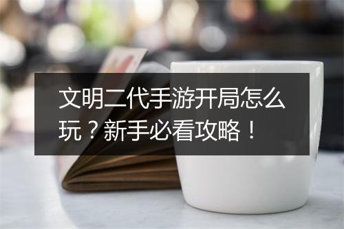 文明二代手游开局怎么玩？新手必看攻略！