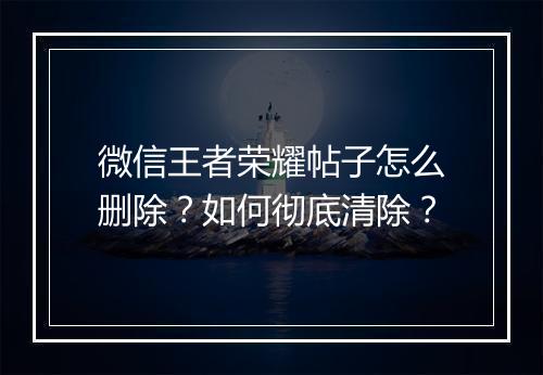 微信王者荣耀帖子怎么删除？如何彻底清除？