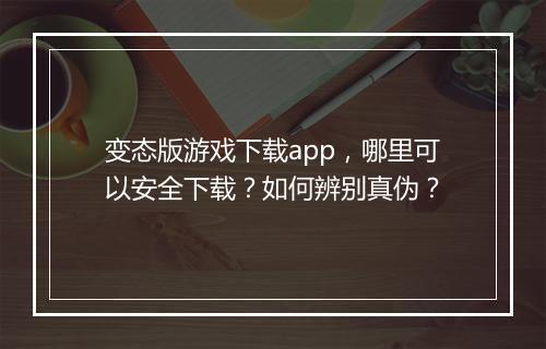 变态版游戏下载app,哪里可以安全下载?如何辨别真伪?
