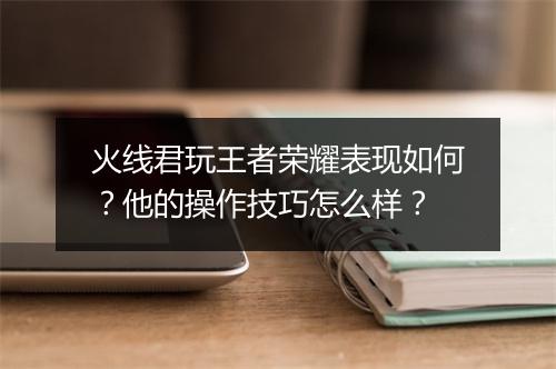 火线君玩王者荣耀表现如何？他的操作技巧怎么样？