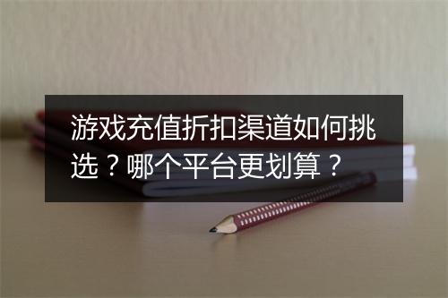 游戏充值折扣渠道如何挑选?哪个平台更划算?