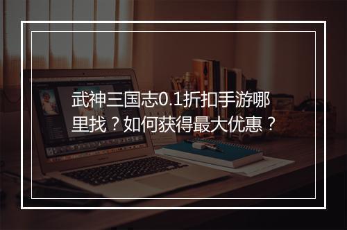 武神三国志0.1折扣手游哪里找？如何获得最大优惠？