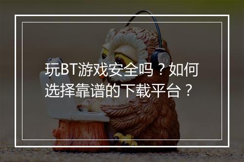 玩BT游戏安全吗?如何选择靠谱的下载平台?