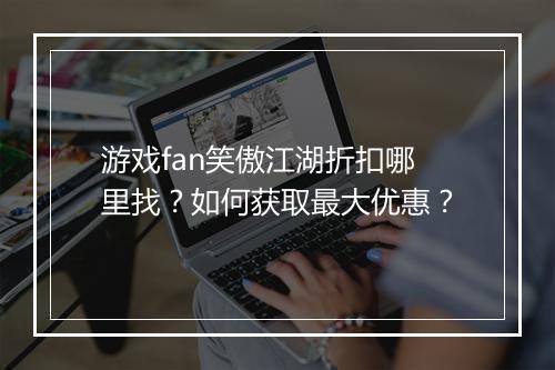游戏fan笑傲江湖折扣哪里找？如何获取最大优惠？