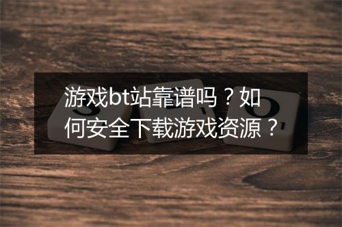 游戏bt站靠谱吗?如何安全下载游戏资源?