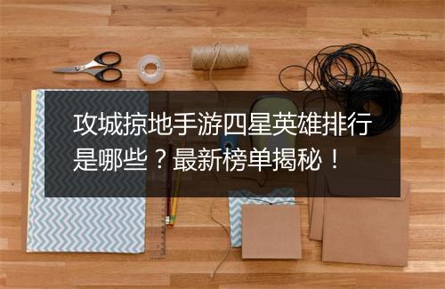 攻城掠地手游四星英雄排行是哪些？最新榜单揭秘！