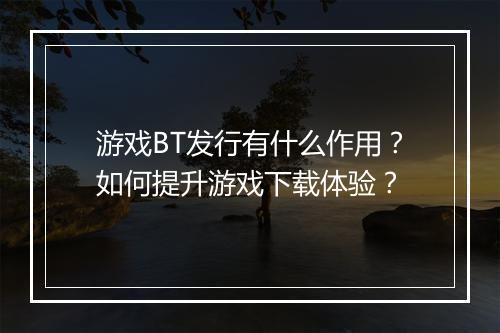 游戏BT发行有什么作用?如何提升游戏下载体验?