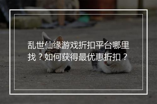 乱世仙缘游戏折扣平台哪里找？如何获得最优惠折扣？