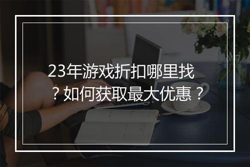 23年游戏折扣哪里找?如何获取最大优惠?