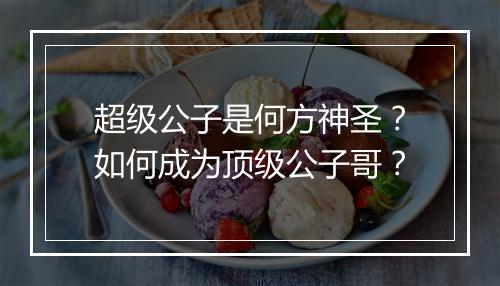 超级公子是何方神圣？如何成为顶级公子哥？