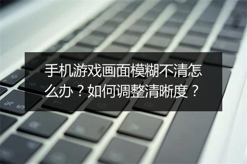 手机游戏画面模糊不清怎么办？如何调整清晰度？