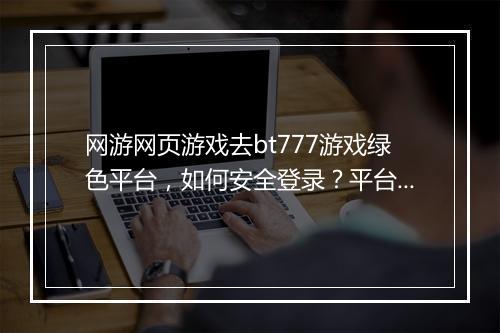 网游网页游戏去bt777游戏绿色平台,如何安全登录?平台靠谱吗?