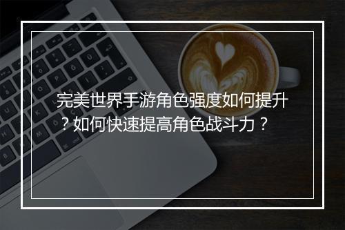 完美世界手游角色强度如何提升？如何快速提高角色战斗力？