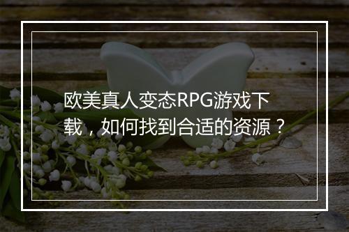 欧美真人变态RPG游戏下载,如何找到合适的资源?