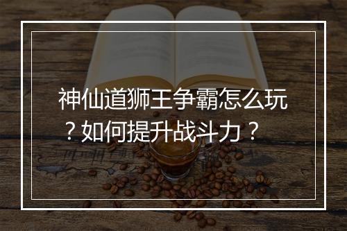 神仙道狮王争霸怎么玩？如何提升战斗力？