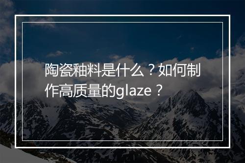 陶瓷釉料是什么?如何制作高质量的glaze?