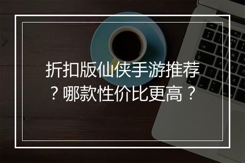 折扣版仙侠手游推荐?哪款性价比更高?