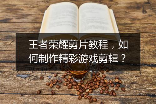 王者荣耀剪片教程，如何制作精彩游戏剪辑？