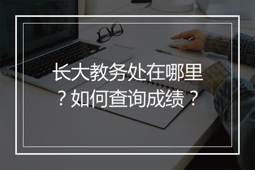 长大教务处在哪里？如何查询成绩？