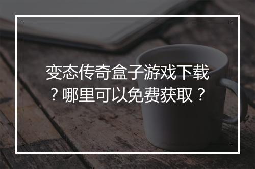 变态传奇盒子游戏下载？哪里可以免费获取？