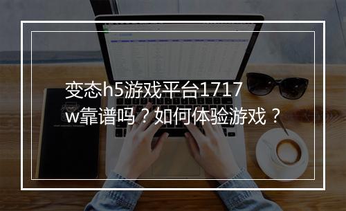变态h5游戏平台1717w靠谱吗？如何体验游戏？