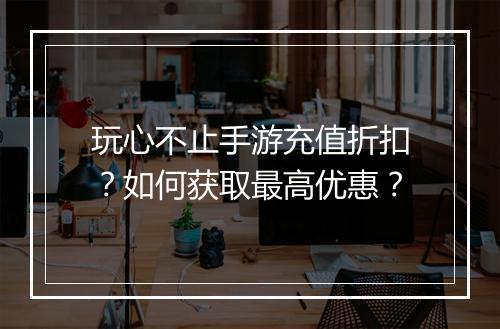 玩心不止手游充值折扣？如何获取最高优惠？
