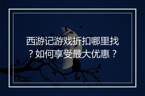 西游记游戏折扣哪里找?如何享受最大优惠?