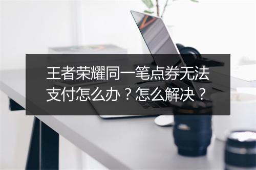 王者荣耀同一笔点券无法支付怎么办？怎么解决？