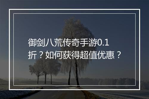 御剑八荒传奇手游0.1折?如何获得超值优惠?