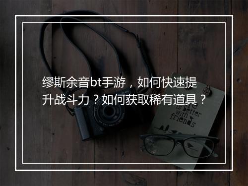 缪斯余音bt手游,如何快速提升战斗力?如何获取稀有道具?